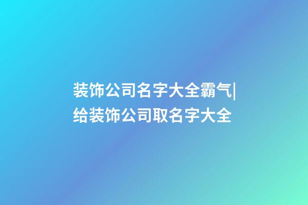 装饰公司名字大全霸气|给装饰公司取名字大全-第1张-公司起名-玄机派